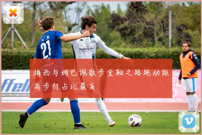 梅西与姆巴佩散步金靴之路跑动距离步行占比最高