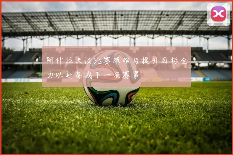阿什拉夫谈比赛艰难与提升目标全力以赴备战下一场赛事