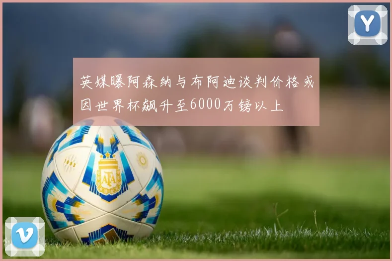 英媒曝阿森纳与布阿迪谈判价格或因世界杯飙升至6000万镑以上