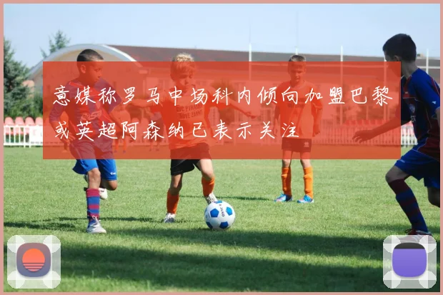 意媒称罗马中场科内倾向加盟巴黎或英超阿森纳已表示关注
